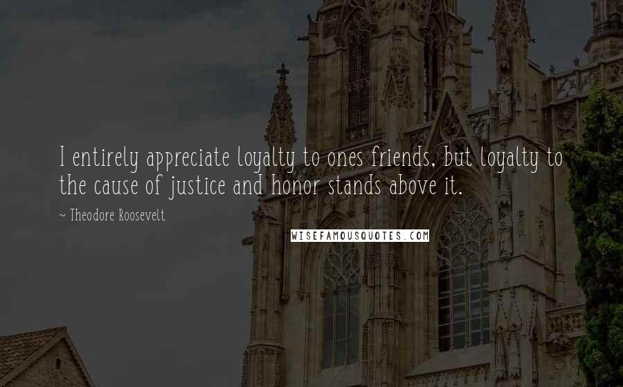 Theodore Roosevelt Quotes: I entirely appreciate loyalty to ones friends, but loyalty to the cause of justice and honor stands above it.