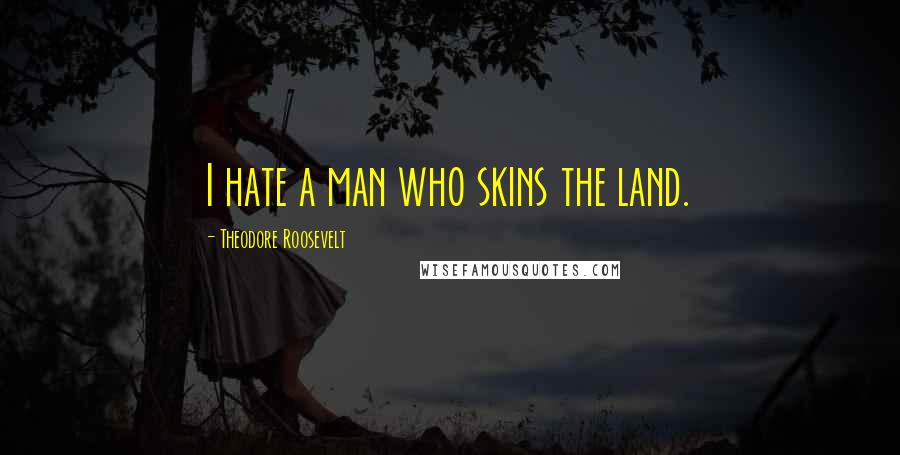 Theodore Roosevelt Quotes: I hate a man who skins the land.