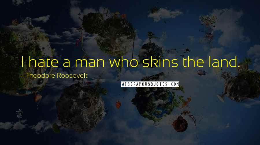 Theodore Roosevelt Quotes: I hate a man who skins the land.