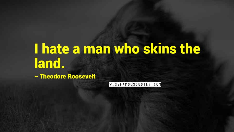 Theodore Roosevelt Quotes: I hate a man who skins the land.