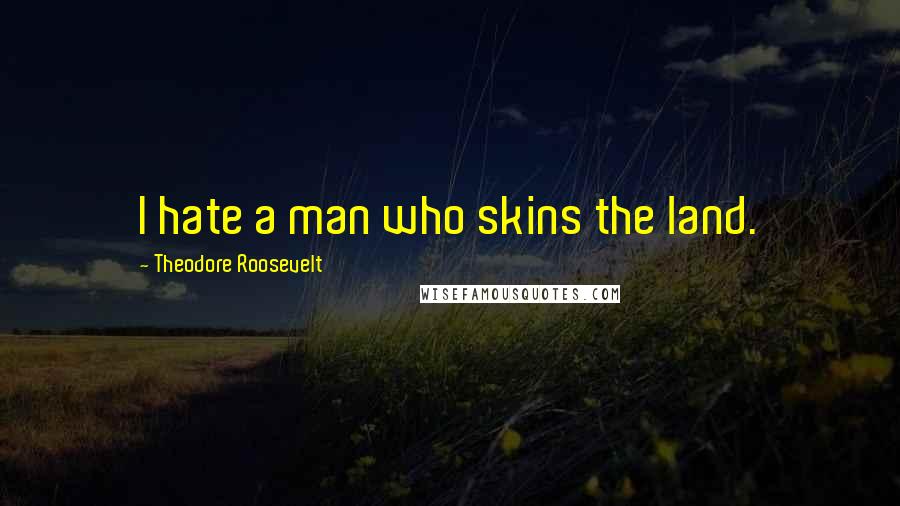 Theodore Roosevelt Quotes: I hate a man who skins the land.