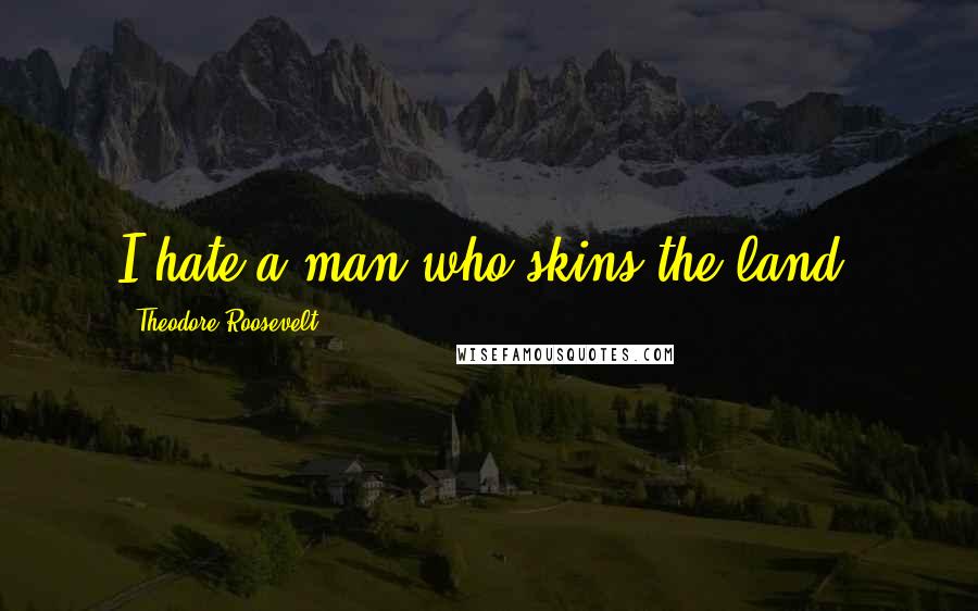 Theodore Roosevelt Quotes: I hate a man who skins the land.