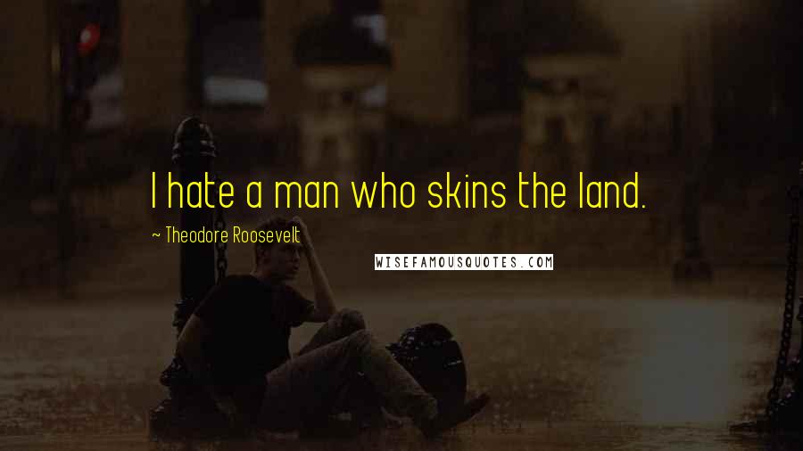 Theodore Roosevelt Quotes: I hate a man who skins the land.