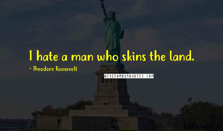 Theodore Roosevelt Quotes: I hate a man who skins the land.