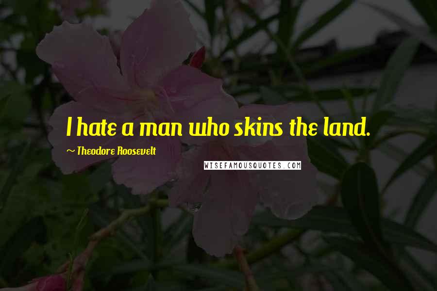 Theodore Roosevelt Quotes: I hate a man who skins the land.