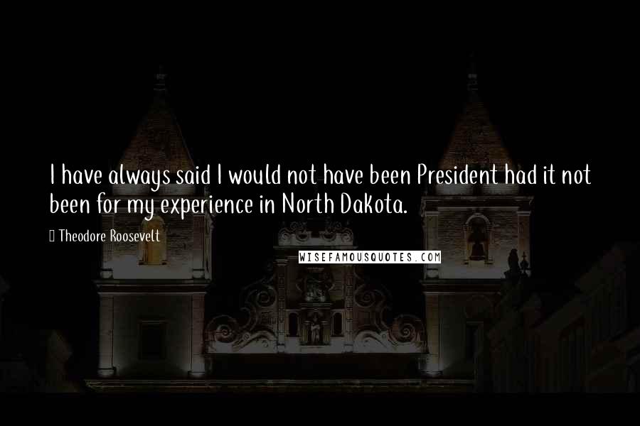 Theodore Roosevelt Quotes: I have always said I would not have been President had it not been for my experience in North Dakota.