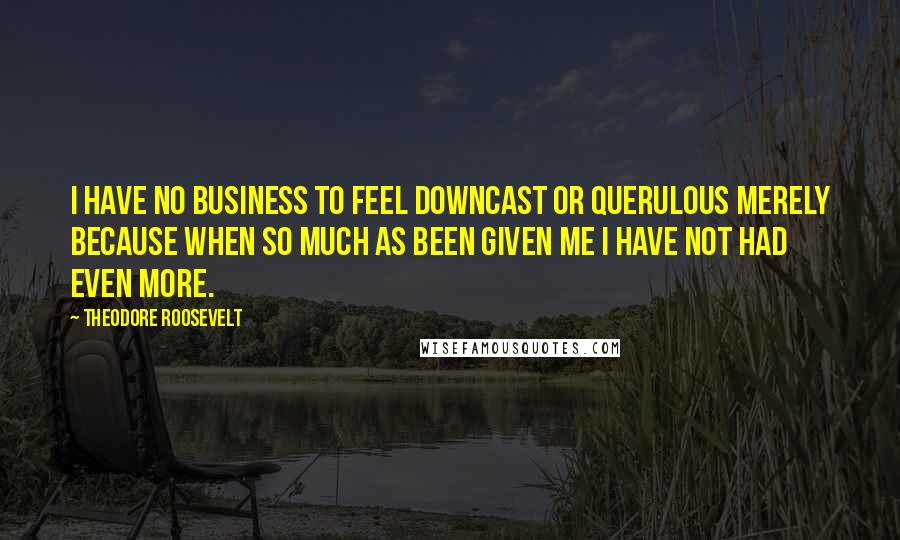 Theodore Roosevelt Quotes: I have no business to feel downcast or querulous merely because when so much as been given me I have not had even more.