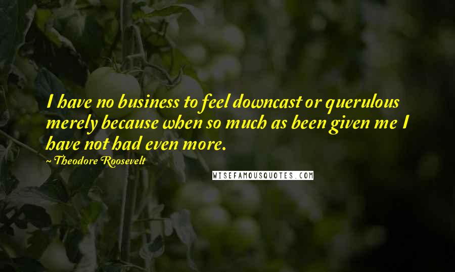 Theodore Roosevelt Quotes: I have no business to feel downcast or querulous merely because when so much as been given me I have not had even more.