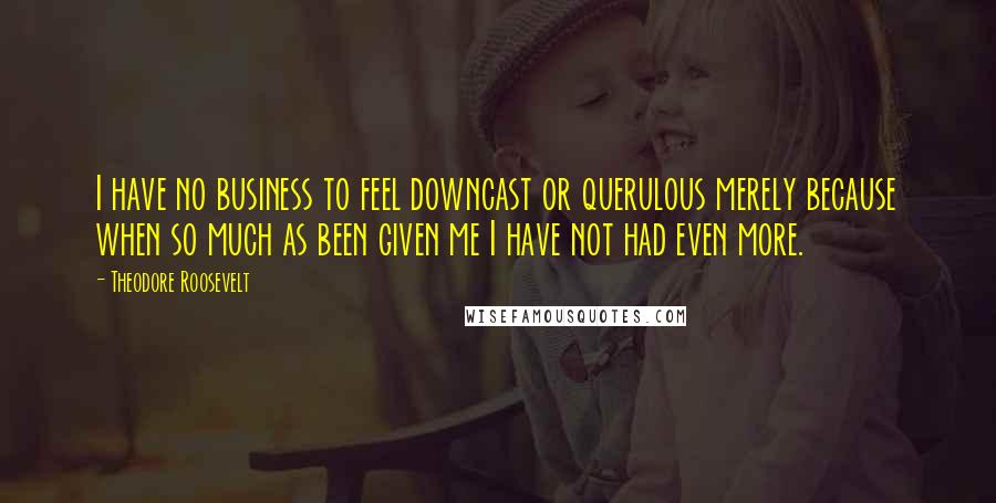 Theodore Roosevelt Quotes: I have no business to feel downcast or querulous merely because when so much as been given me I have not had even more.