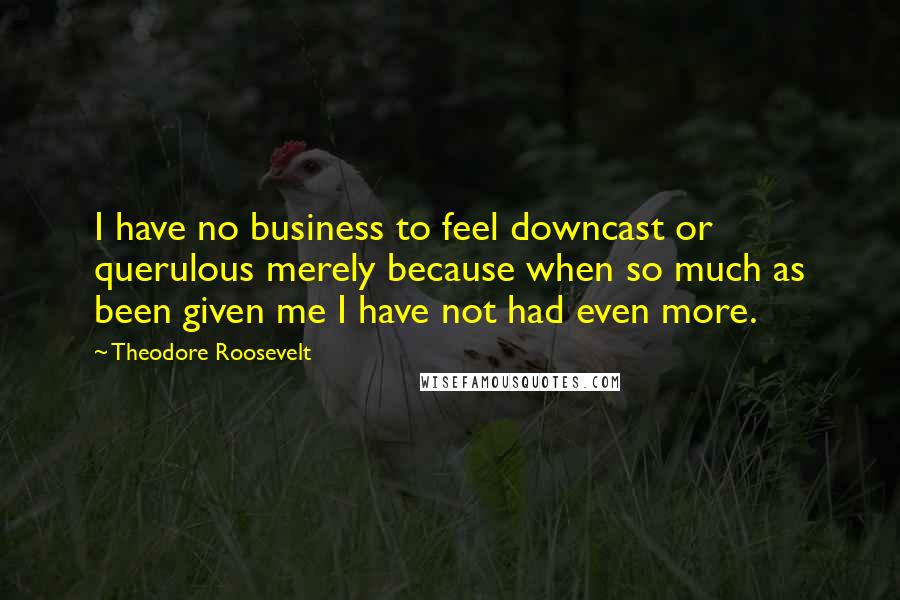 Theodore Roosevelt Quotes: I have no business to feel downcast or querulous merely because when so much as been given me I have not had even more.