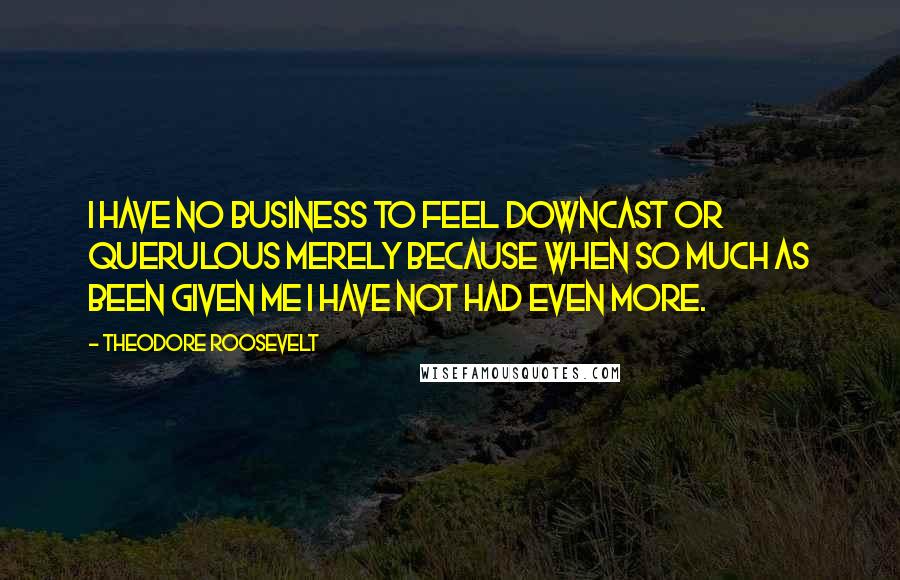 Theodore Roosevelt Quotes: I have no business to feel downcast or querulous merely because when so much as been given me I have not had even more.