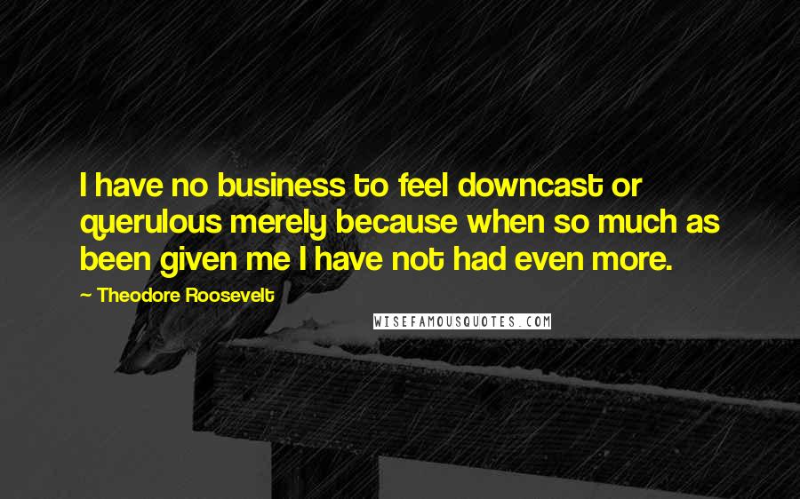 Theodore Roosevelt Quotes: I have no business to feel downcast or querulous merely because when so much as been given me I have not had even more.