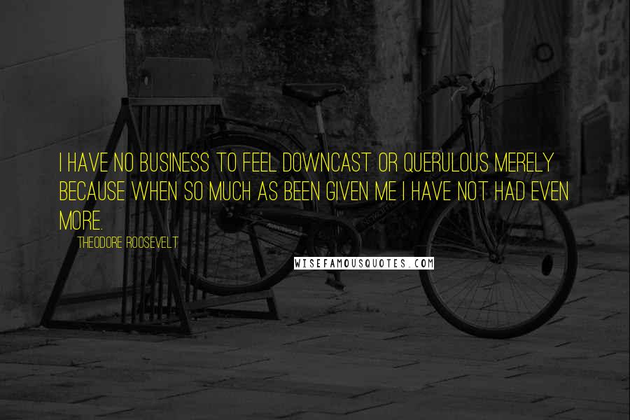 Theodore Roosevelt Quotes: I have no business to feel downcast or querulous merely because when so much as been given me I have not had even more.