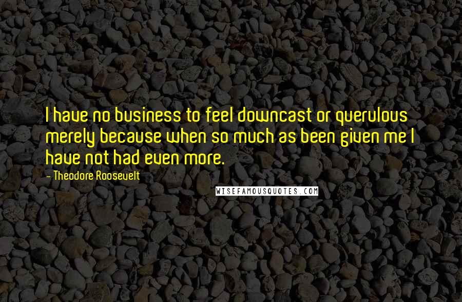 Theodore Roosevelt Quotes: I have no business to feel downcast or querulous merely because when so much as been given me I have not had even more.