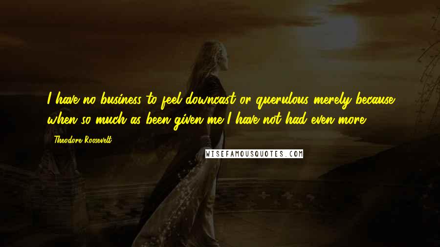 Theodore Roosevelt Quotes: I have no business to feel downcast or querulous merely because when so much as been given me I have not had even more.