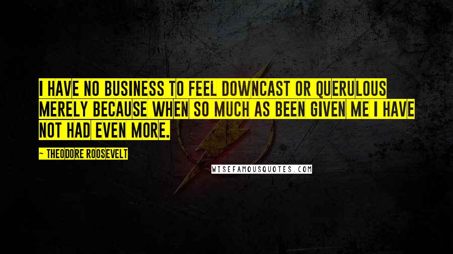 Theodore Roosevelt Quotes: I have no business to feel downcast or querulous merely because when so much as been given me I have not had even more.