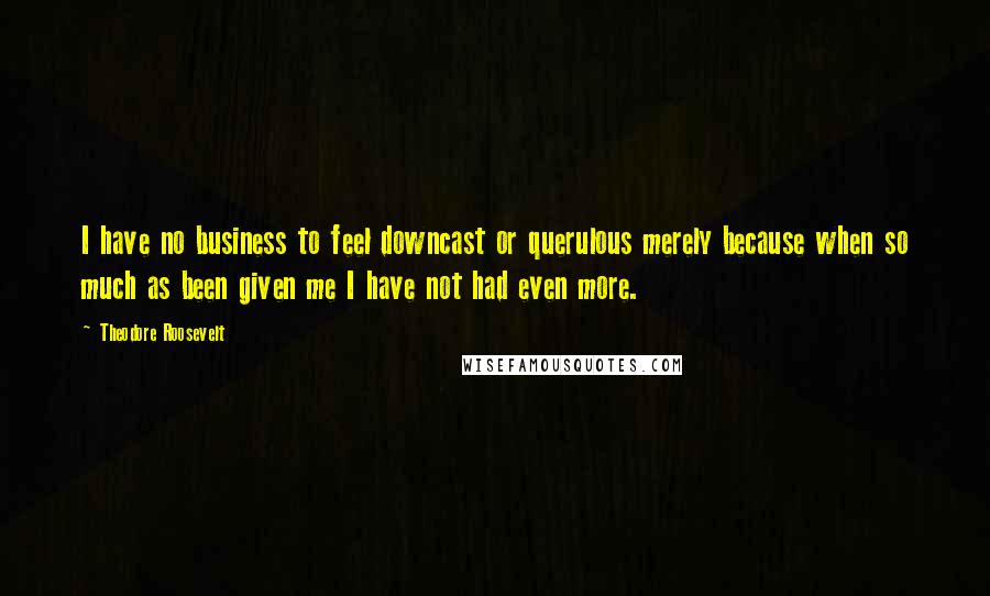 Theodore Roosevelt Quotes: I have no business to feel downcast or querulous merely because when so much as been given me I have not had even more.