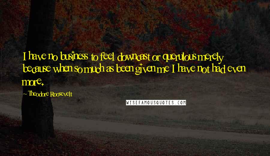 Theodore Roosevelt Quotes: I have no business to feel downcast or querulous merely because when so much as been given me I have not had even more.