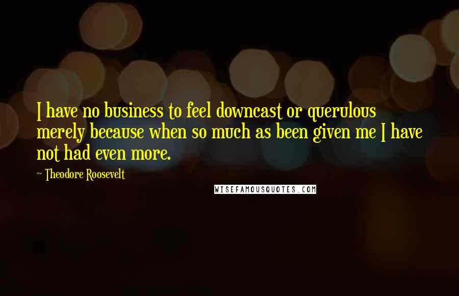 Theodore Roosevelt Quotes: I have no business to feel downcast or querulous merely because when so much as been given me I have not had even more.