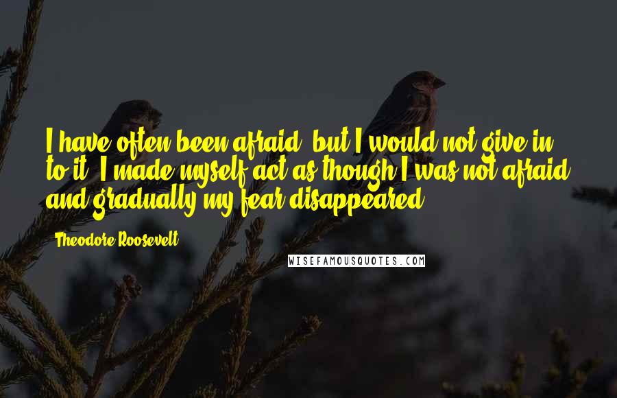 Theodore Roosevelt Quotes: I have often been afraid, but I would not give in to it. I made myself act as though I was not afraid and gradually my fear disappeared.