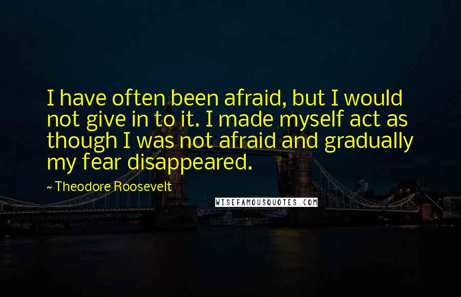 Theodore Roosevelt Quotes: I have often been afraid, but I would not give in to it. I made myself act as though I was not afraid and gradually my fear disappeared.