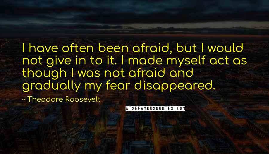 Theodore Roosevelt Quotes: I have often been afraid, but I would not give in to it. I made myself act as though I was not afraid and gradually my fear disappeared.