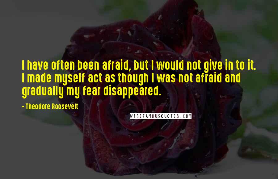 Theodore Roosevelt Quotes: I have often been afraid, but I would not give in to it. I made myself act as though I was not afraid and gradually my fear disappeared.