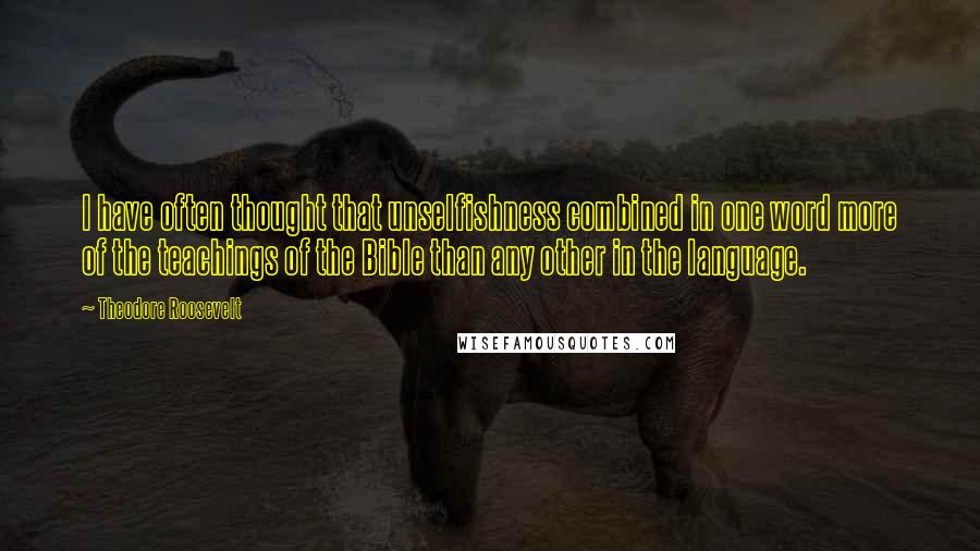 Theodore Roosevelt Quotes: I have often thought that unselfishness combined in one word more of the teachings of the Bible than any other in the language.