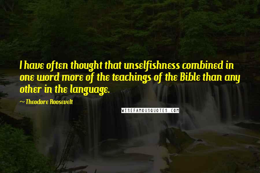 Theodore Roosevelt Quotes: I have often thought that unselfishness combined in one word more of the teachings of the Bible than any other in the language.