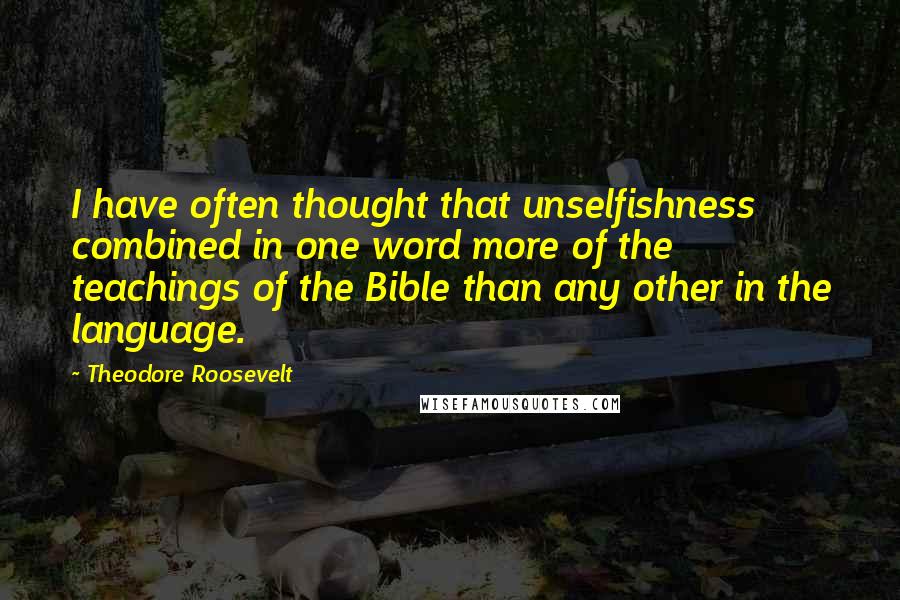 Theodore Roosevelt Quotes: I have often thought that unselfishness combined in one word more of the teachings of the Bible than any other in the language.