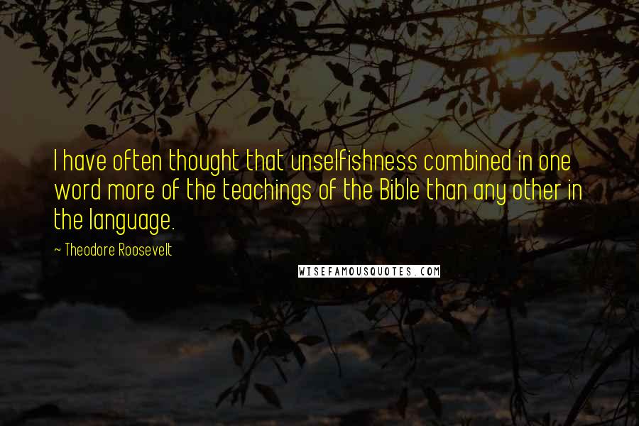 Theodore Roosevelt Quotes: I have often thought that unselfishness combined in one word more of the teachings of the Bible than any other in the language.