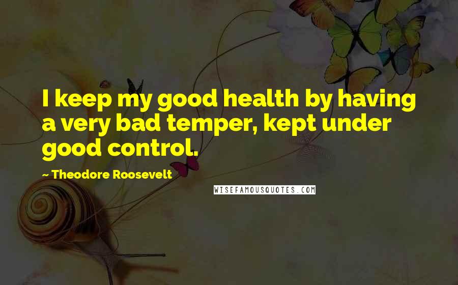 Theodore Roosevelt Quotes: I keep my good health by having a very bad temper, kept under good control.