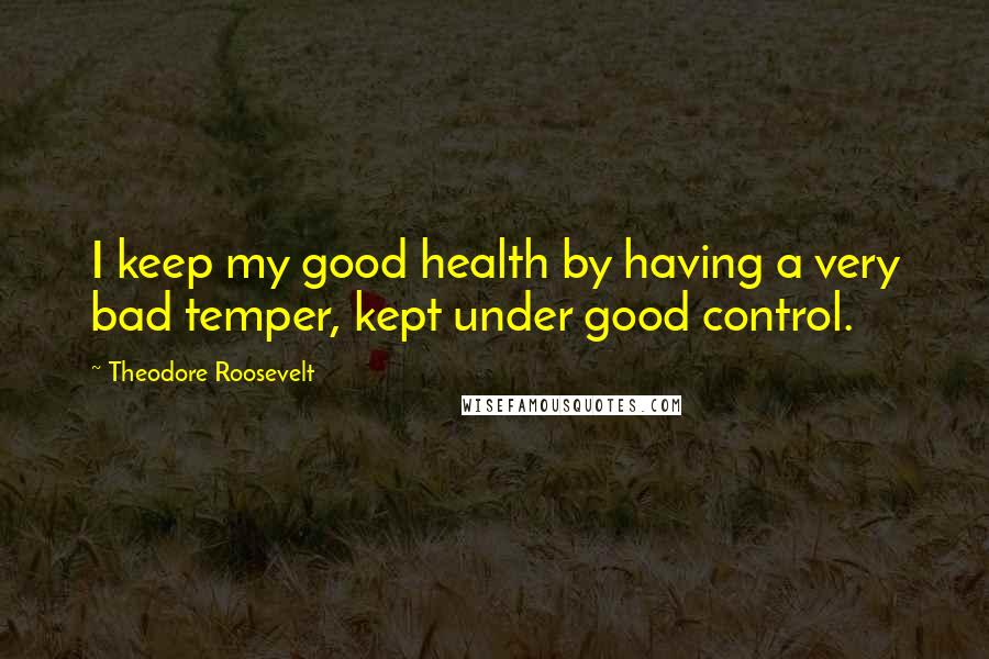 Theodore Roosevelt Quotes: I keep my good health by having a very bad temper, kept under good control.