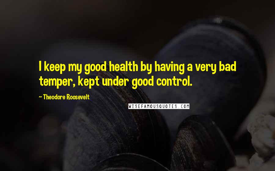 Theodore Roosevelt Quotes: I keep my good health by having a very bad temper, kept under good control.