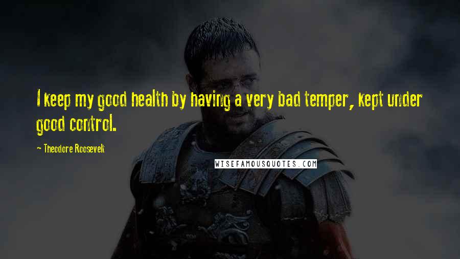 Theodore Roosevelt Quotes: I keep my good health by having a very bad temper, kept under good control.