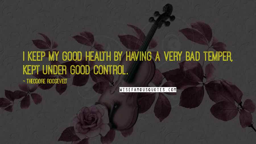 Theodore Roosevelt Quotes: I keep my good health by having a very bad temper, kept under good control.