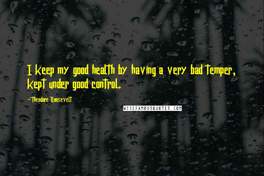 Theodore Roosevelt Quotes: I keep my good health by having a very bad temper, kept under good control.