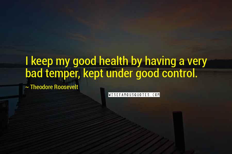 Theodore Roosevelt Quotes: I keep my good health by having a very bad temper, kept under good control.