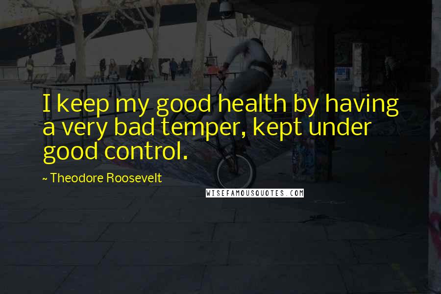 Theodore Roosevelt Quotes: I keep my good health by having a very bad temper, kept under good control.