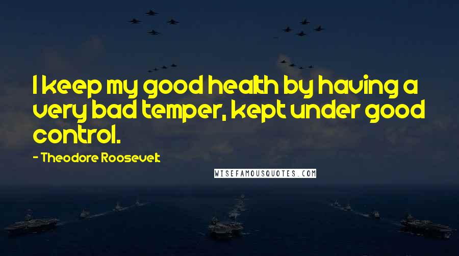 Theodore Roosevelt Quotes: I keep my good health by having a very bad temper, kept under good control.