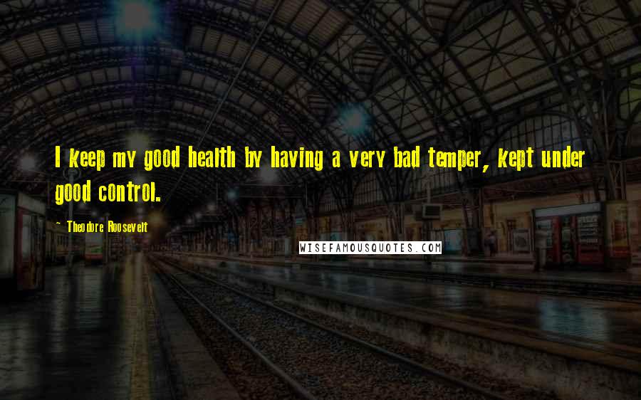 Theodore Roosevelt Quotes: I keep my good health by having a very bad temper, kept under good control.