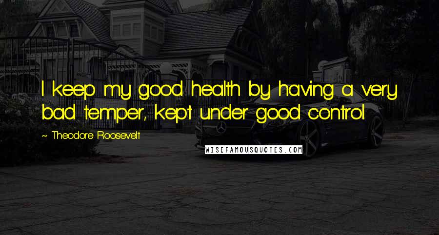 Theodore Roosevelt Quotes: I keep my good health by having a very bad temper, kept under good control.