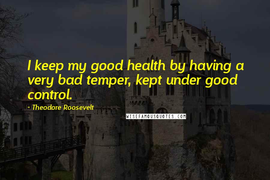Theodore Roosevelt Quotes: I keep my good health by having a very bad temper, kept under good control.