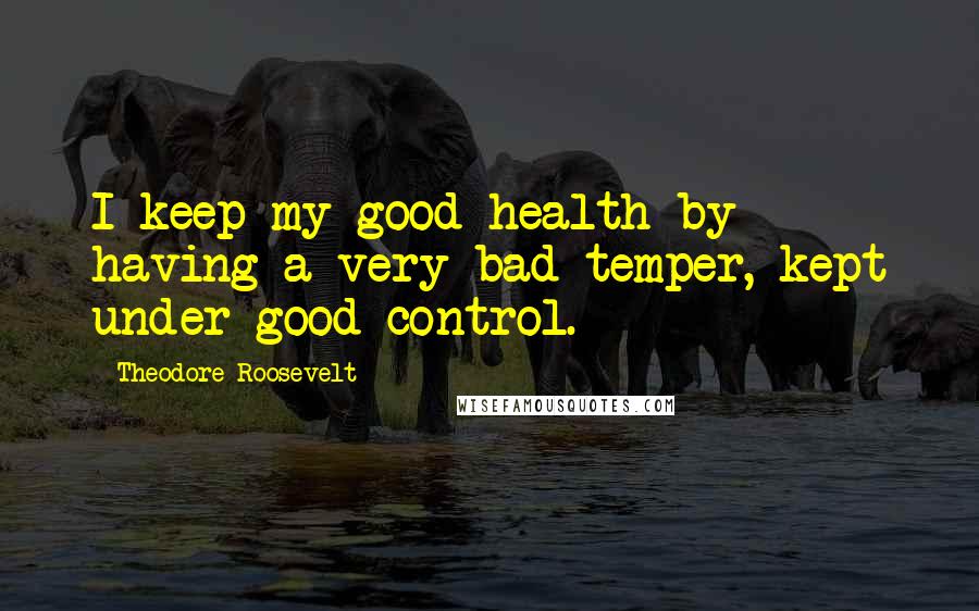 Theodore Roosevelt Quotes: I keep my good health by having a very bad temper, kept under good control.