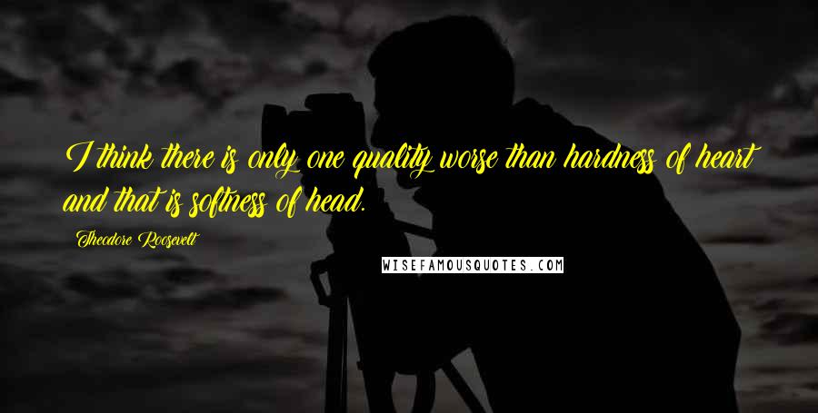 Theodore Roosevelt Quotes: I think there is only one quality worse than hardness of heart and that is softness of head.