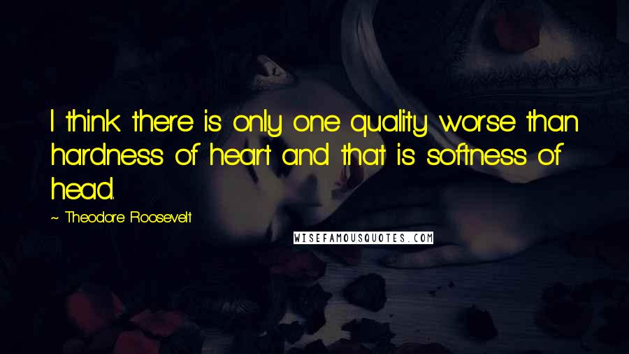 Theodore Roosevelt Quotes: I think there is only one quality worse than hardness of heart and that is softness of head.