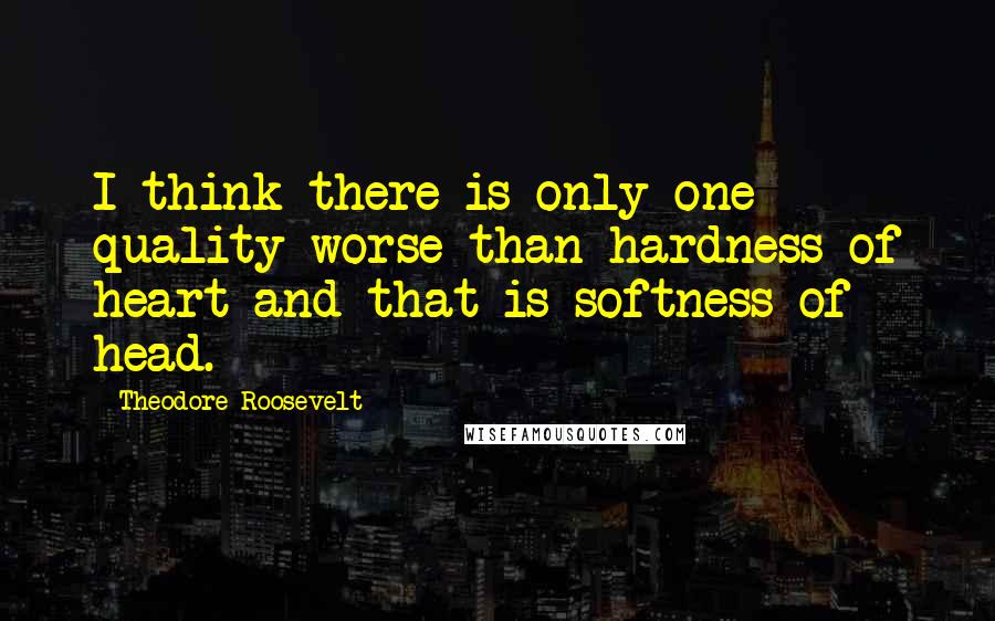 Theodore Roosevelt Quotes: I think there is only one quality worse than hardness of heart and that is softness of head.