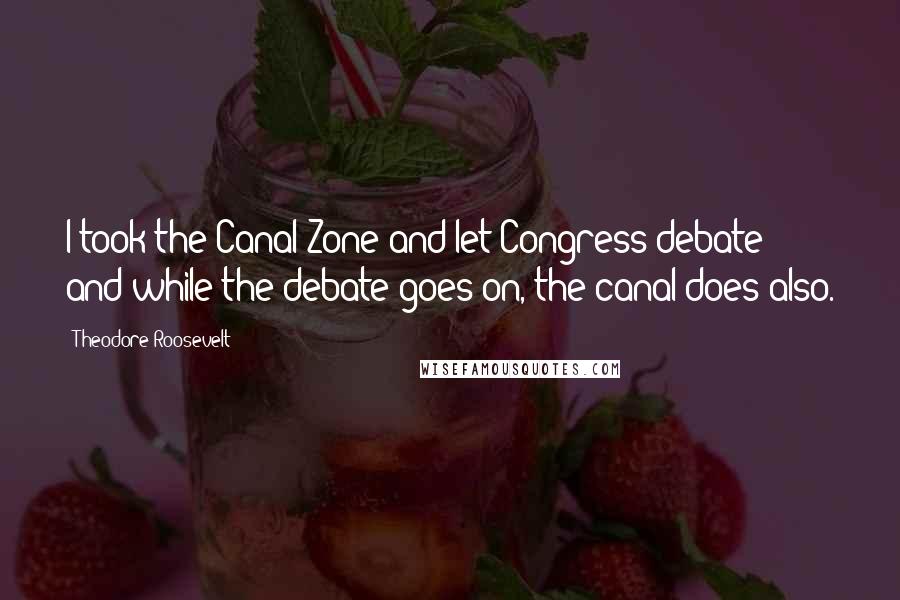 Theodore Roosevelt Quotes: I took the Canal Zone and let Congress debate; and while the debate goes on, the canal does also.