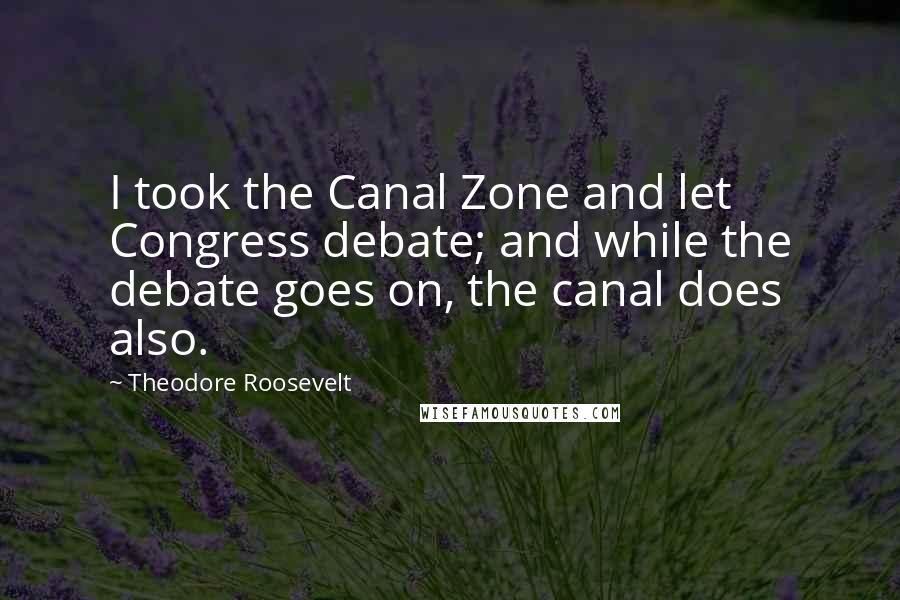 Theodore Roosevelt Quotes: I took the Canal Zone and let Congress debate; and while the debate goes on, the canal does also.