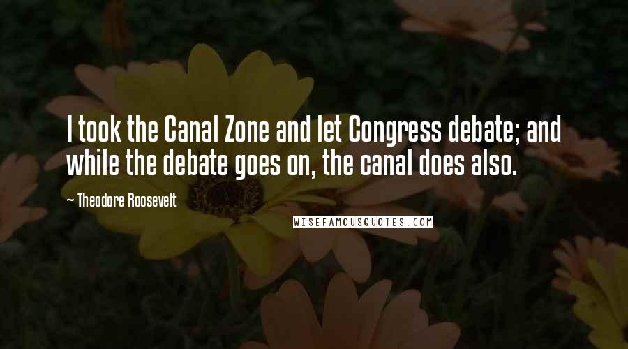 Theodore Roosevelt Quotes: I took the Canal Zone and let Congress debate; and while the debate goes on, the canal does also.